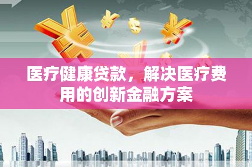 杭州医疗健康贷款，解决医疗费用的创新金融方案