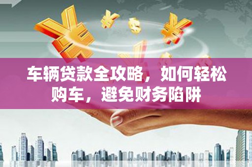 杭州车辆贷款全攻略，如何轻松购车，避免财务陷阱